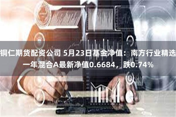 铜仁期货配资公司 5月23日基金净值：南方行业精选一年混合A最新净值0.6684，跌0.74%