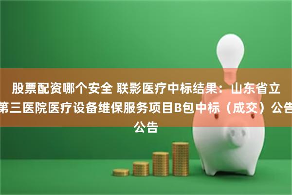 股票配资哪个安全 联影医疗中标结果：山东省立第三医院医疗设备维保服务项目B包中标（成交）公告