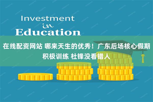在线配资网站 哪来天生的优秀！广东后场核心假期积极训练 杜锋没看错人