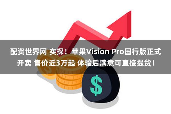 配资世界网 实探！苹果Vision Pro国行版正式开卖 售价近3万起 体验后满意可直接提货！