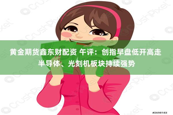 黄金期货鑫东财配资 午评：创指早盘低开高走 半导体、光刻机板块持续强势