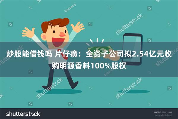 炒股能借钱吗 片仔癀：全资子公司拟2.54亿元收购明源香料100%股权