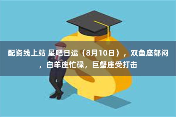 配资线上站 星吧日运（8月10日），双鱼座郁闷，白羊座忙碌，巨蟹座受打击