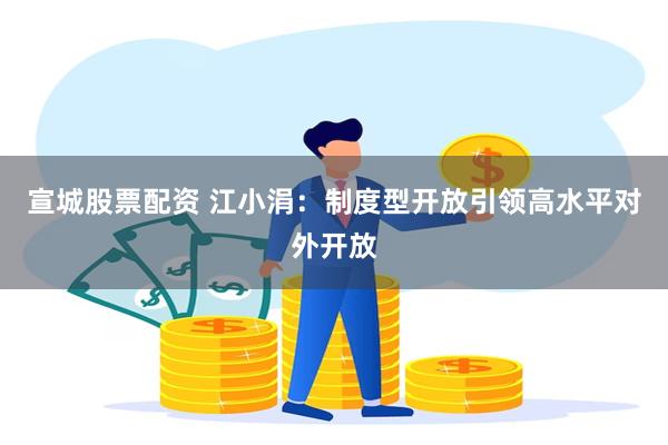 宣城股票配资 江小涓：制度型开放引领高水平对外开放