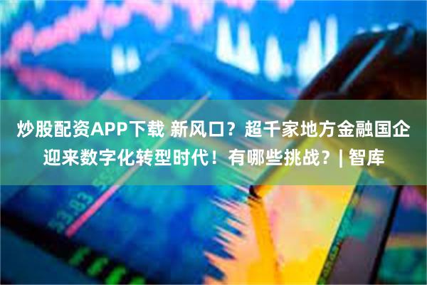 炒股配资APP下载 新风口？超千家地方金融国企迎来数字化转型时代！有哪些挑战？| 智库