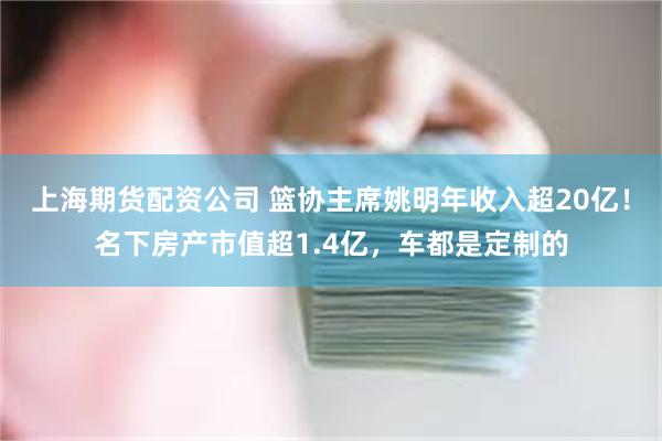 上海期货配资公司 篮协主席姚明年收入超20亿！名下房产市值超1.4亿，车都是定制的
