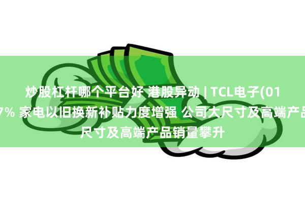 炒股杠杆哪个平台好 港股异动 | TCL电子(01070)涨超7% 家电以旧换新补贴力度增强 公司大尺寸及高端产品销量攀升