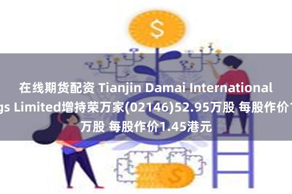在线期货配资 Tianjin Damai International Holdings Limited增持荣万家(02146)52.95万股 每股作价1.45港元