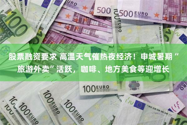 股票融资要求 高温天气催热夜经济！申城暑期“旅游外卖”活跃，咖啡、地方美食等迎增长