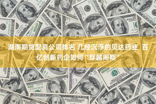 湖南期货配资公司排名 几经沉浮的贝达药业  百亿创新药企如何“穿越周期”