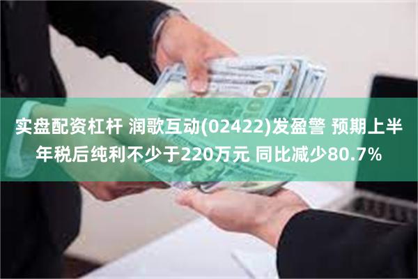 实盘配资杠杆 润歌互动(02422)发盈警 预期上半年税后纯利不少于220万元 同比减少80.7%
