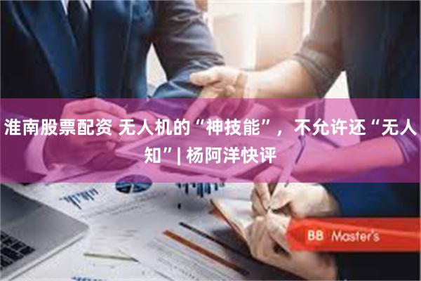 淮南股票配资 无人机的“神技能”，不允许还“无人知”| 杨阿洋快评
