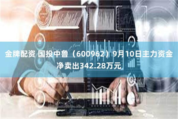 金牌配资 国投中鲁（600962）9月10日主力资金净卖出342.28万元