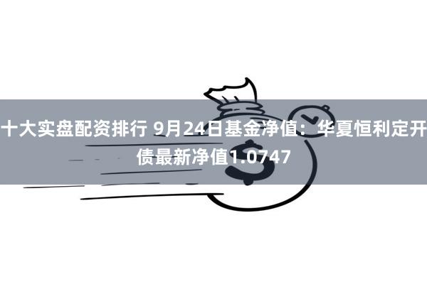 十大实盘配资排行 9月24日基金净值：华夏恒利定开债最新净值1.0747