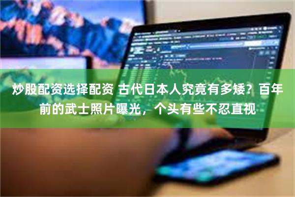 炒股配资选择配资 古代日本人究竟有多矮？百年前的武士照片曝光，个头有些不忍直视