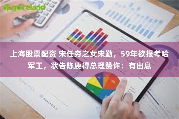 上海股票配资 宋任穷之女宋勤，59年欲报考哈军工，状告陈赓得总理赞许：有出息