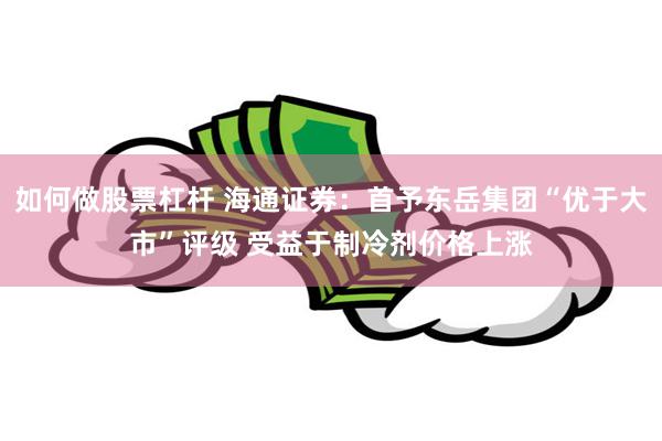 如何做股票杠杆 海通证券：首予东岳集团“优于大市”评级 受益于制冷剂价格上涨
