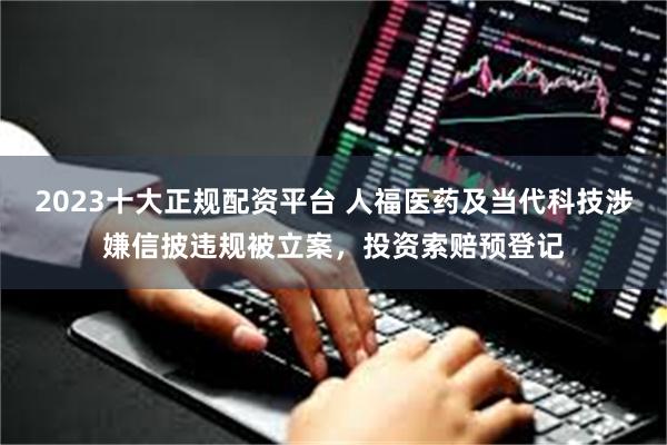 2023十大正规配资平台 人福医药及当代科技涉嫌信披违规被立案，投资索赔预登记