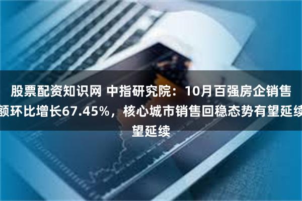 股票配资知识网 中指研究院：10月百强房企销售额环比增长67.45%，核心城市销售回稳态势有望延续