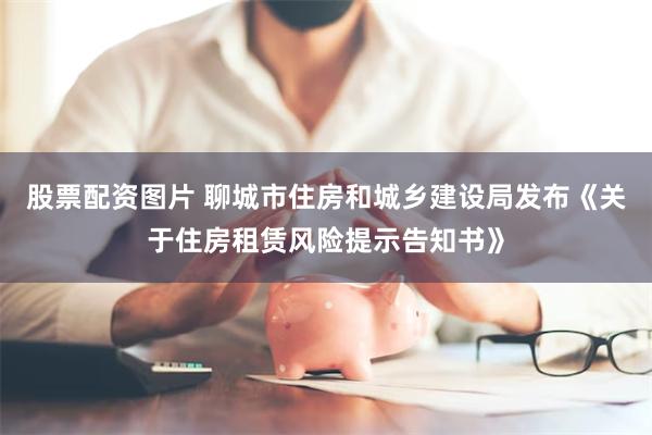股票配资图片 聊城市住房和城乡建设局发布《关于住房租赁风险提示告知书》