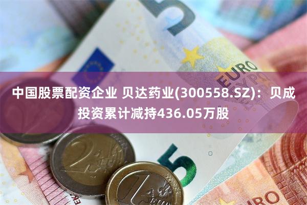 中国股票配资企业 贝达药业(300558.SZ)：贝成投资累计减持436.05万股