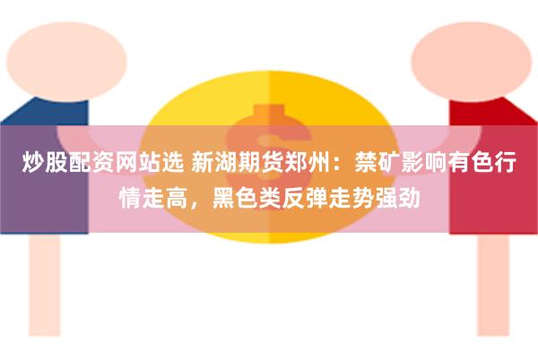 炒股配资网站选 新湖期货郑州：禁矿影响有色行情走高，黑色类反弹走势强劲