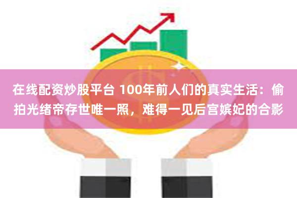 在线配资炒股平台 100年前人们的真实生活：偷拍光绪帝存世唯一照，难得一见后宫嫔妃的合影