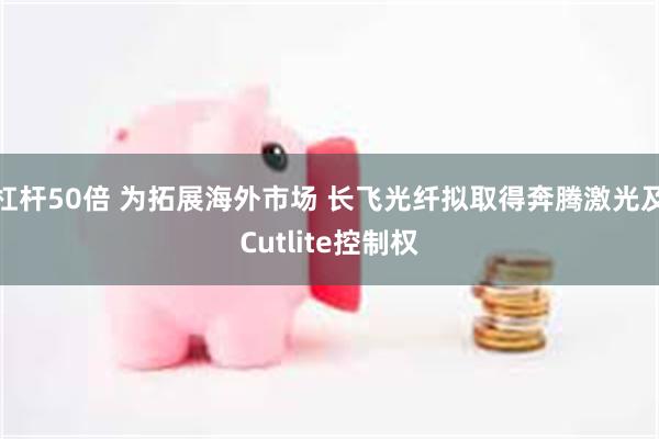 杠杆50倍 为拓展海外市场 长飞光纤拟取得奔腾激光及Cutlite控制权