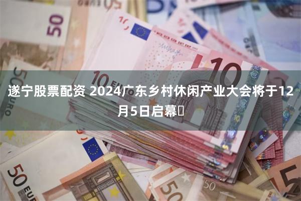 遂宁股票配资 2024广东乡村休闲产业大会将于12月5日启幕​