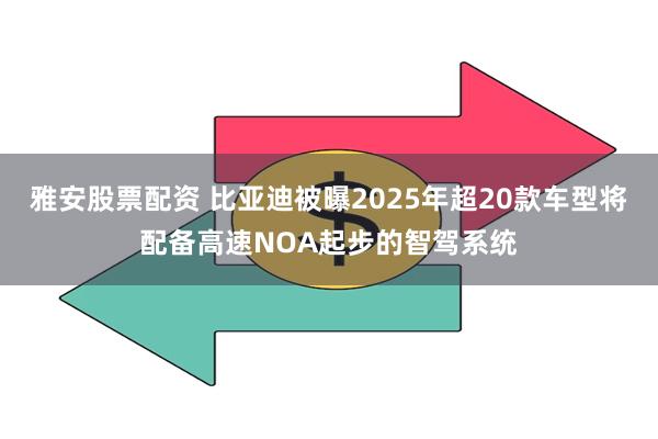 雅安股票配资 比亚迪被曝2025年超20款车型将配备高速NOA起步的智驾系统