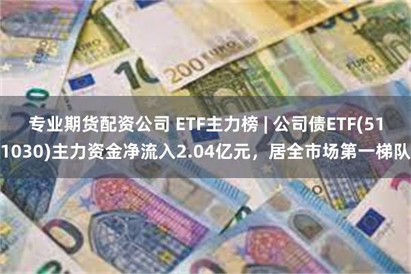 专业期货配资公司 ETF主力榜 | 公司债ETF(511030)主力资金净流入2.04亿元，居全市场第一梯队