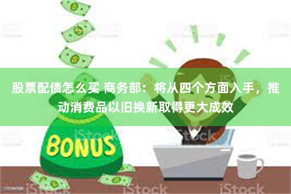 股票配债怎么买 商务部：将从四个方面入手，推动消费品以旧换新取得更大成效