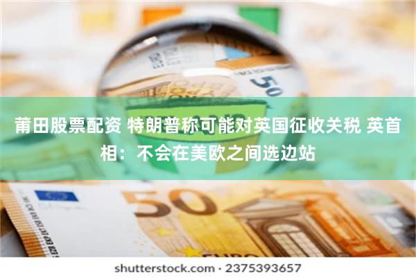 莆田股票配资 特朗普称可能对英国征收关税 英首相：不会在美欧之间选边站