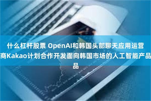 什么杠杆股票 OpenAI和韩国头部聊天应用运营商Kakao计划合作开发面向韩国市场的人工智能产品