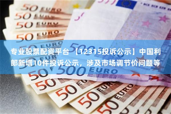 专业股票配资平台 【12315投诉公示】中国利郎新增10件投诉公示，涉及市场调节价问题等