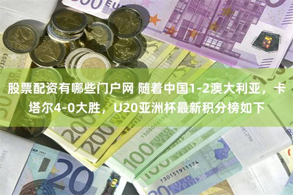 股票配资有哪些门户网 随着中国1-2澳大利亚，卡塔尔4-0大胜，U20亚洲杯最新积分榜如下