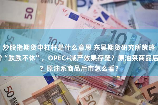 炒股指期货中杠杆是什么意思 东吴期货研究所策略早参｜油价“跌跌不休”，OPEC+减产效果存疑？原油系商品后市怎么看？