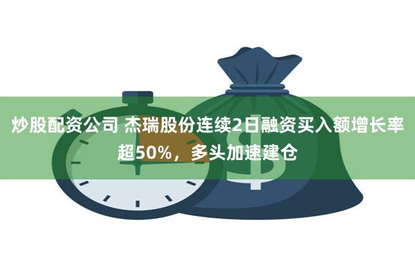 炒股配资公司 杰瑞股份连续2日融资买入额增长率超50%，多头加速建仓