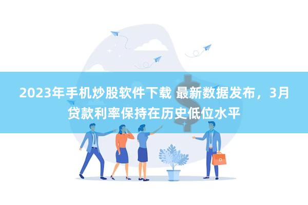 2023年手机炒股软件下载 最新数据发布，3月贷款利率保持在历史低位水平