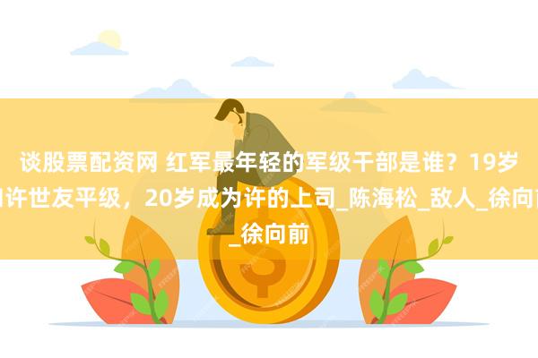 谈股票配资网 红军最年轻的军级干部是谁？19岁和许世友平级，