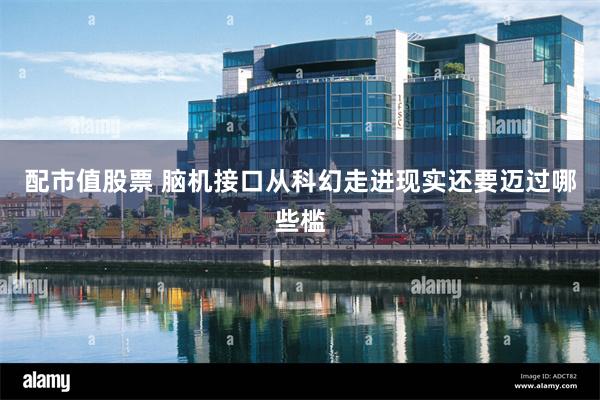 配市值股票 脑机接口从科幻走进现实还要迈过哪些槛