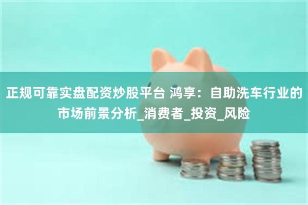 正规可靠实盘配资炒股平台 鸿享：自助洗车行业的市场前景分析_