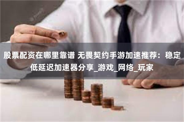 股票配资在哪里靠谱 无畏契约手游加速推荐：稳定低延迟加速器分