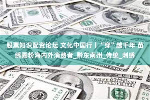股票知识配资论坛 文化中国行丨“穿”越千年 苗绣圈粉海内外消
