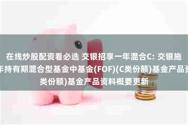 在线炒股配资看必选 交银招享一年混合C: 交银施罗德招享一年持有期混合型基金中基金(FOF)(C类份额)基金产品资料概要更新