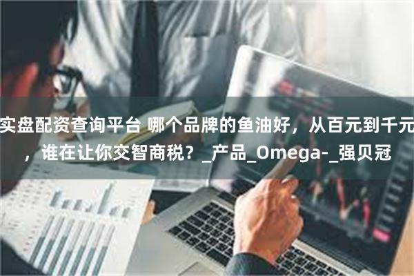 实盘配资查询平台 哪个品牌的鱼油好，从百元到千元，谁在让你交