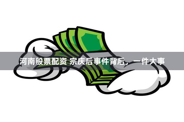 河南股票配资 宗庆后事件背后，一件大事