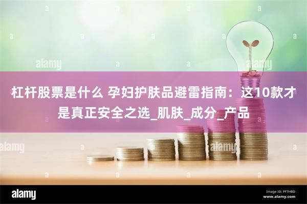 杠杆股票是什么 孕妇护肤品避雷指南：这10款才是真正安全之选