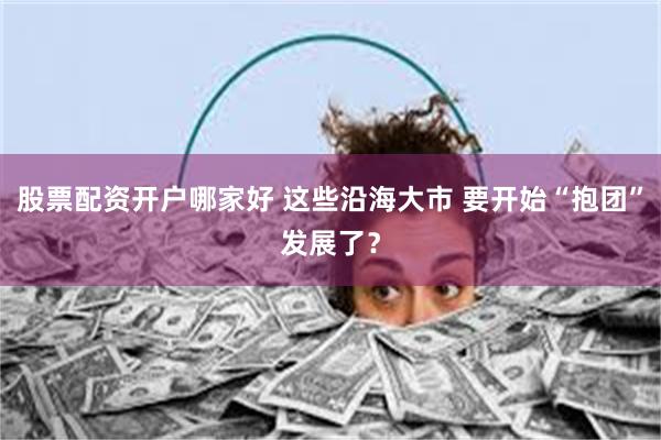 股票配资开户哪家好 这些沿海大市 要开始“抱团”发展了？