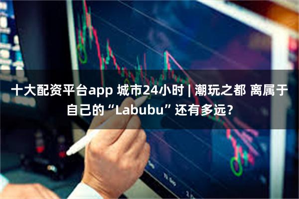 十大配资平台app 城市24小时 | 潮玩之都 离属于自己的